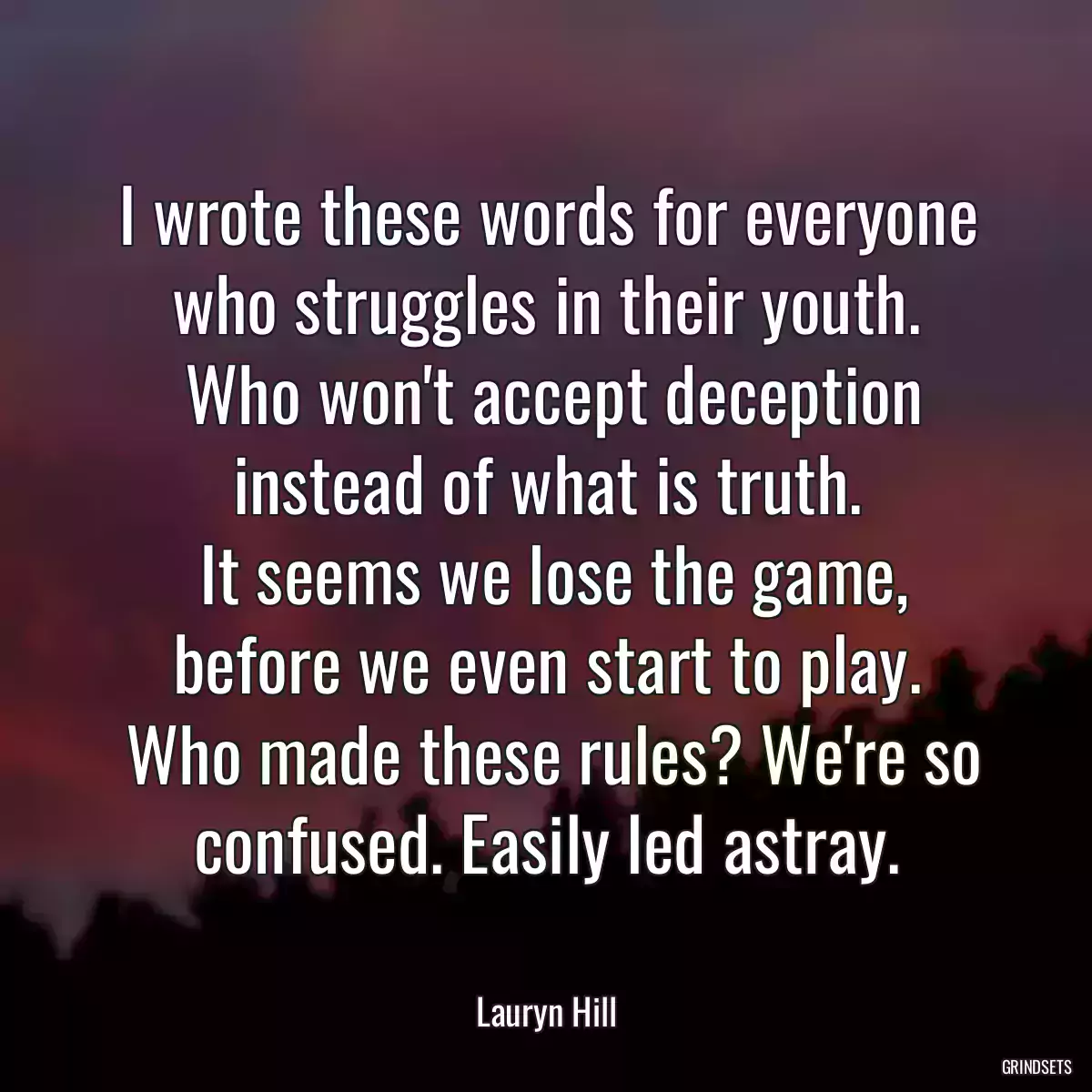I wrote these words for everyone who struggles in their youth.
 Who won\'t accept deception instead of what is truth.
 It seems we lose the game, before we even start to play.
 Who made these rules? We\'re so confused. Easily led astray.