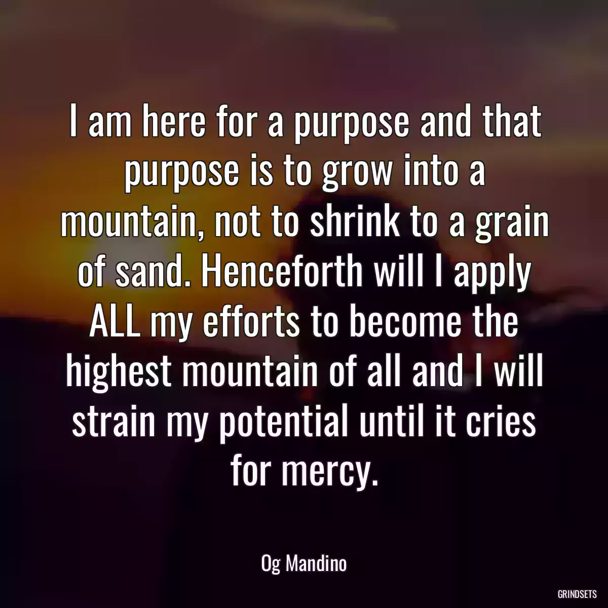 I am here for a purpose and that purpose is to grow into a mountain, not to shrink to a grain of sand. Henceforth will I apply ALL my efforts to become the highest mountain of all and I will strain my potential until it cries for mercy.