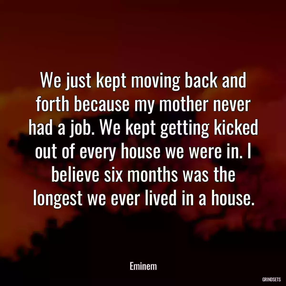 We just kept moving back and forth because my mother never had a job. We kept getting kicked out of every house we were in. I believe six months was the longest we ever lived in a house.