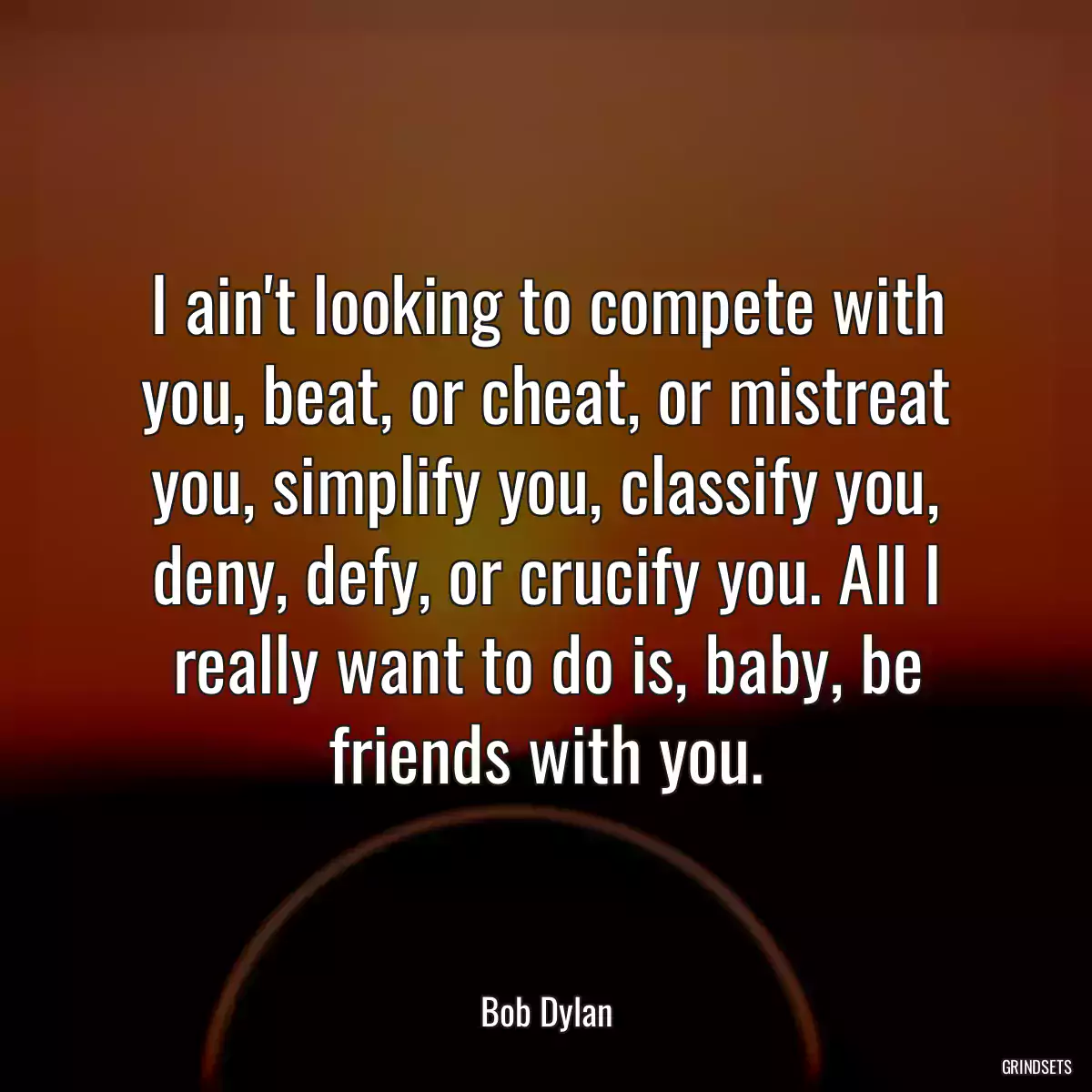 I ain\'t looking to compete with you, beat, or cheat, or mistreat you, simplify you, classify you, deny, defy, or crucify you. All I really want to do is, baby, be friends with you.