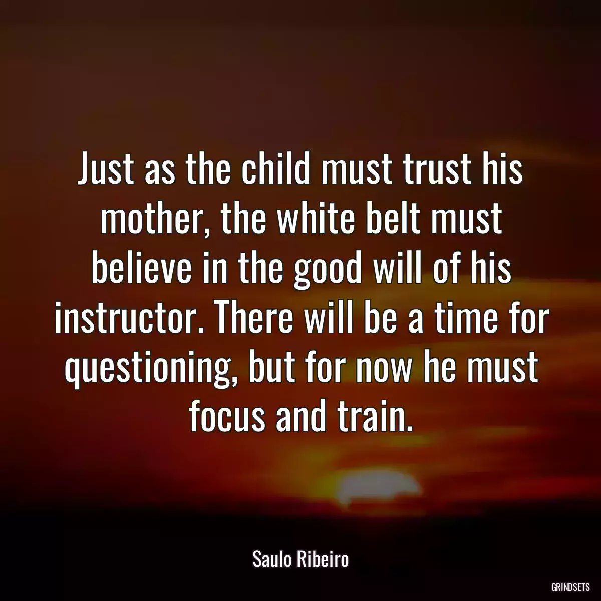 Just as the child must trust his mother, the white belt must believe in the good will of his instructor. There will be a time for questioning, but for now he must focus and train.