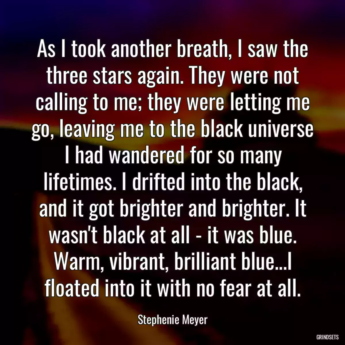 As I took another breath, I saw the three stars again. They were not calling to me; they were letting me go, leaving me to the black universe I had wandered for so many lifetimes. I drifted into the black, and it got brighter and brighter. It wasn\'t black at all - it was blue. Warm, vibrant, brilliant blue...I floated into it with no fear at all.