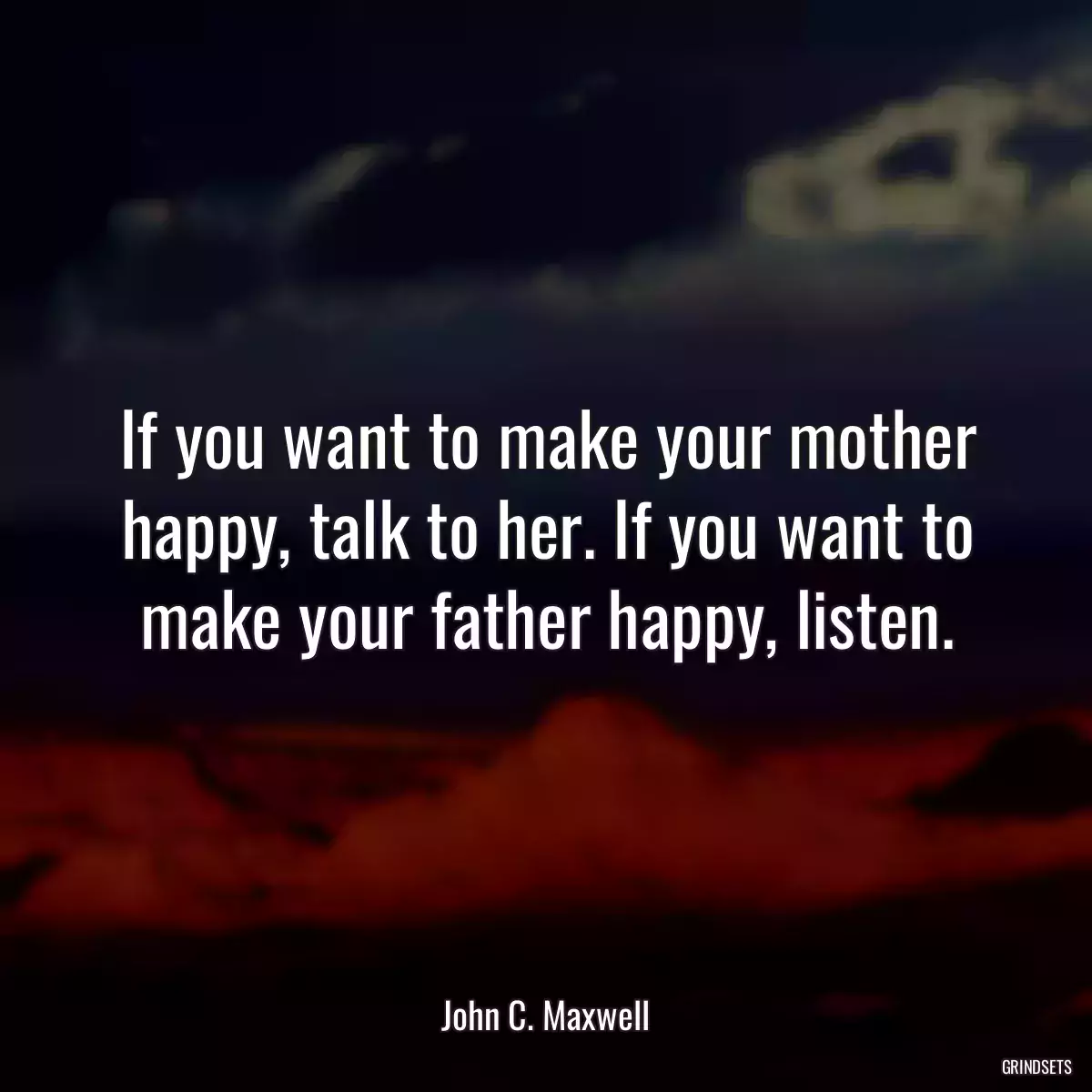 If you want to make your mother happy, talk to her. If you want to make your father happy, listen.