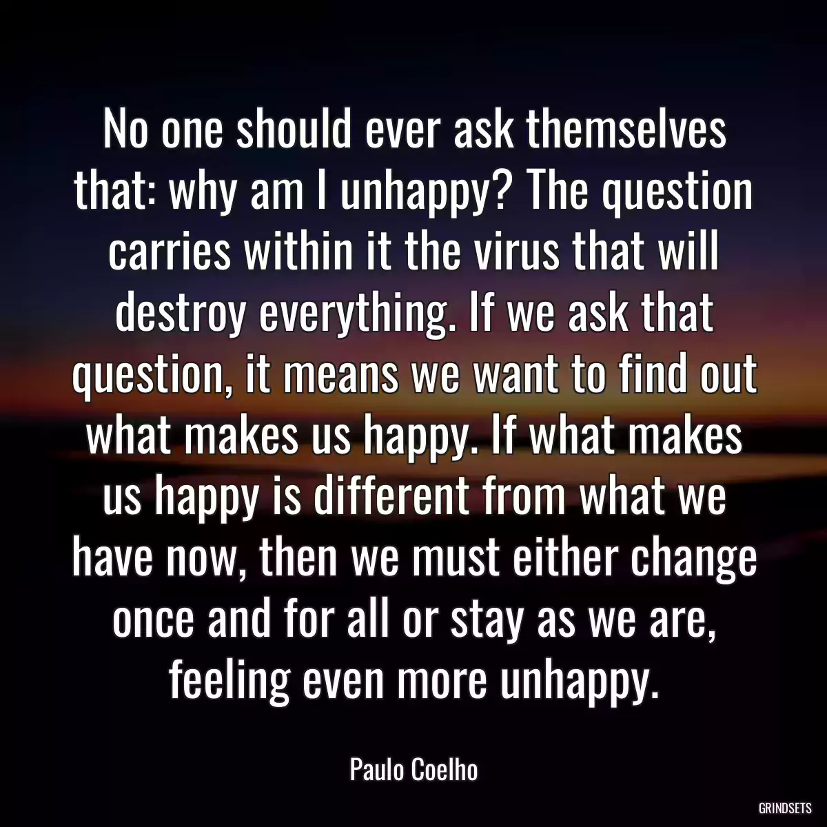 No one should ever ask themselves that: why am I unhappy? The question carries within it the virus that will destroy everything. If we ask that question, it means we want to find out what makes us happy. If what makes us happy is different from what we have now, then we must either change once and for all or stay as we are, feeling even more unhappy.