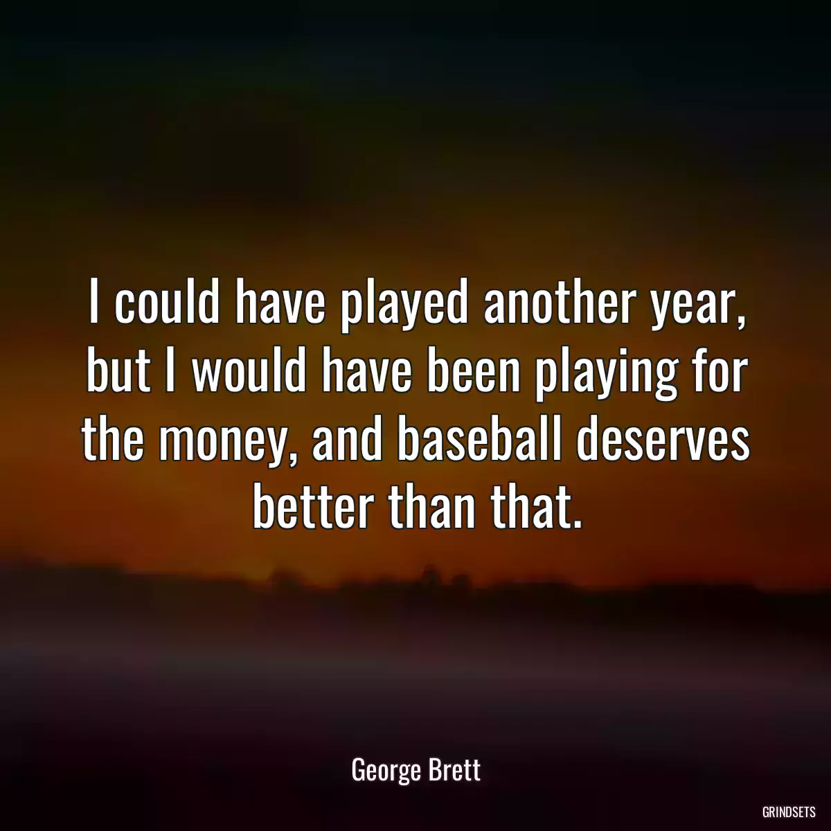 I could have played another year, but I would have been playing for the money, and baseball deserves better than that.