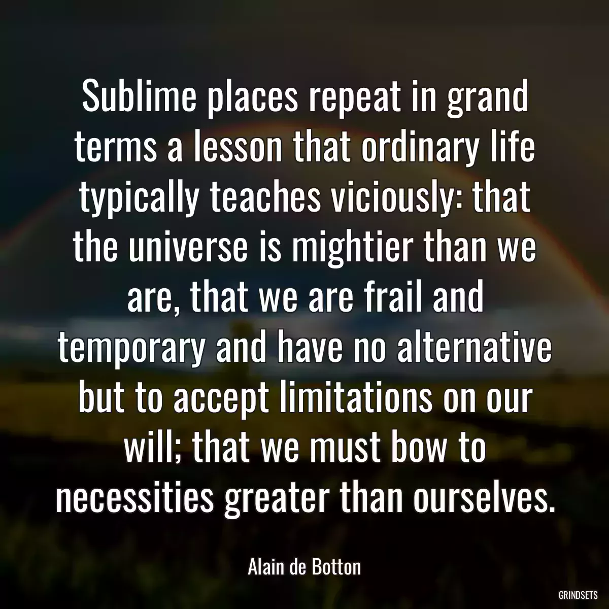 Sublime places repeat in grand terms a lesson that ordinary life typically teaches viciously: that the universe is mightier than we are, that we are frail and temporary and have no alternative but to accept limitations on our will; that we must bow to necessities greater than ourselves.