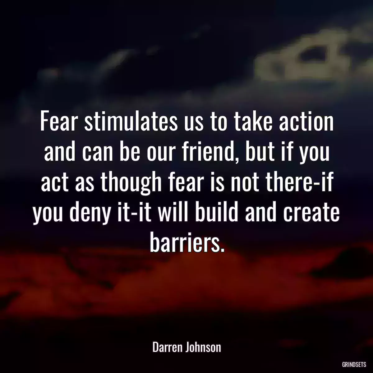 Fear stimulates us to take action and can be our friend, but if you act as though fear is not there-if you deny it-it will build and create barriers.