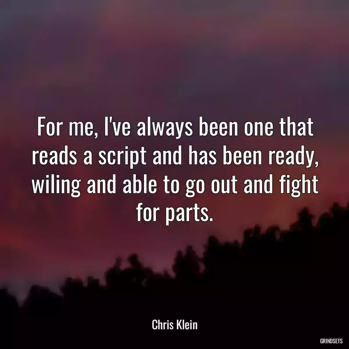 For me, I\'ve always been one that reads a script and has been ready, wiling and able to go out and fight for parts.