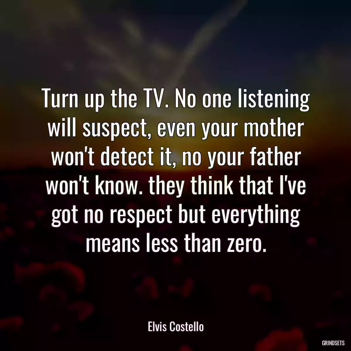 Turn up the TV. No one listening will suspect, even your mother won\'t detect it, no your father won\'t know. they think that I\'ve got no respect but everything means less than zero.