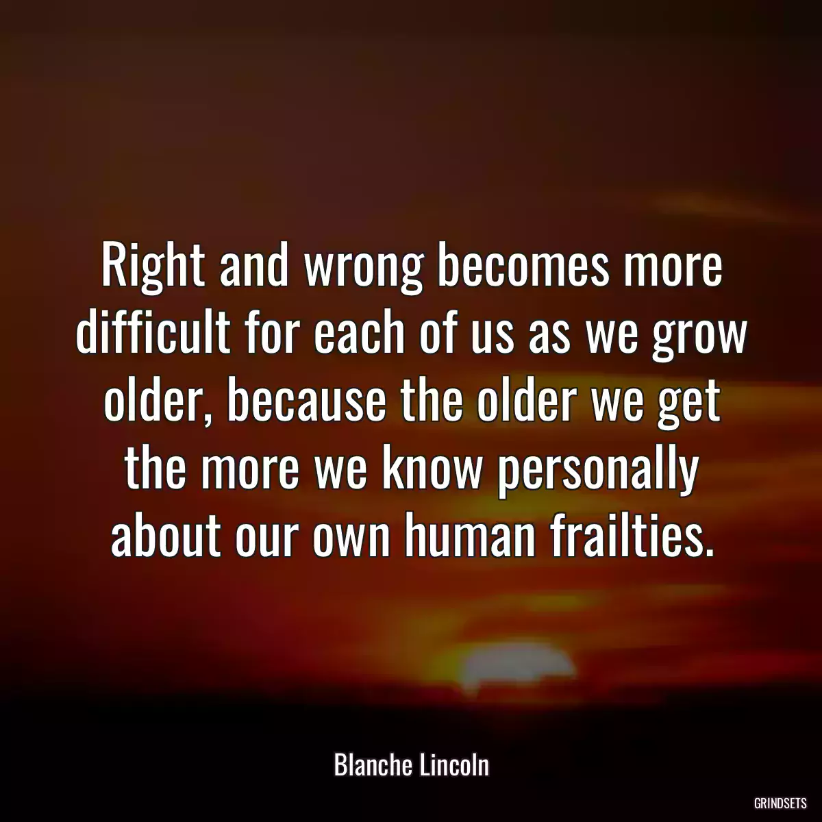 Right and wrong becomes more difficult for each of us as we grow older, because the older we get the more we know personally about our own human frailties.