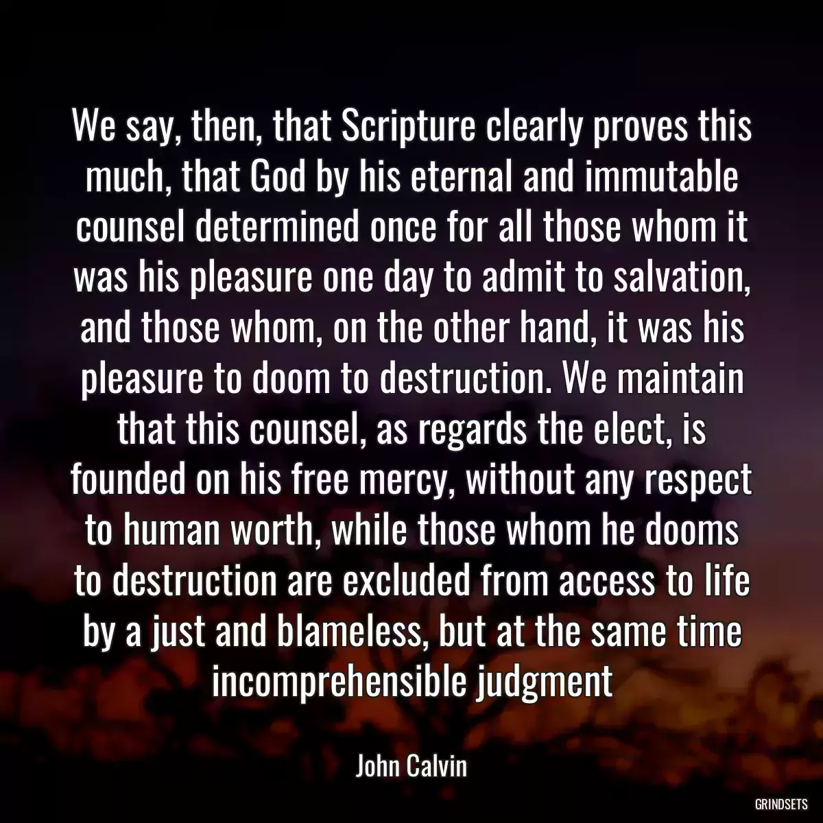 We say, then, that Scripture clearly proves this much, that God by his eternal and immutable counsel determined once for all those whom it was his pleasure one day to admit to salvation, and those whom, on the other hand, it was his pleasure to doom to destruction. We maintain that this counsel, as regards the elect, is founded on his free mercy, without any respect to human worth, while those whom he dooms to destruction are excluded from access to life by a just and blameless, but at the same time incomprehensible judgment