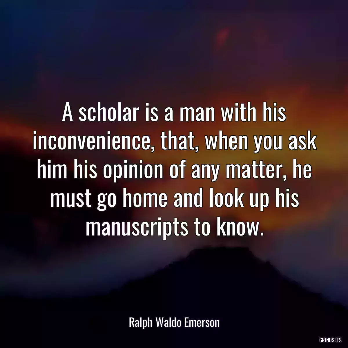 A scholar is a man with his inconvenience, that, when you ask him his opinion of any matter, he must go home and look up his manuscripts to know.