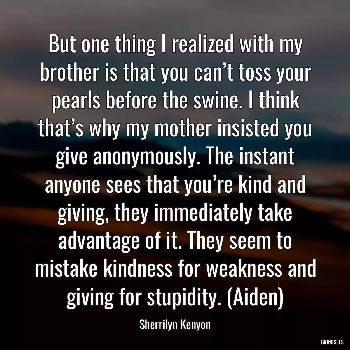 But one thing I realized with my brother is that you can’t toss your pearls before the swine. I think that’s why my mother insisted you give anonymously. The instant anyone sees that you’re kind and giving, they immediately take advantage of it. They seem to mistake kindness for weakness and giving for stupidity. (Aiden)