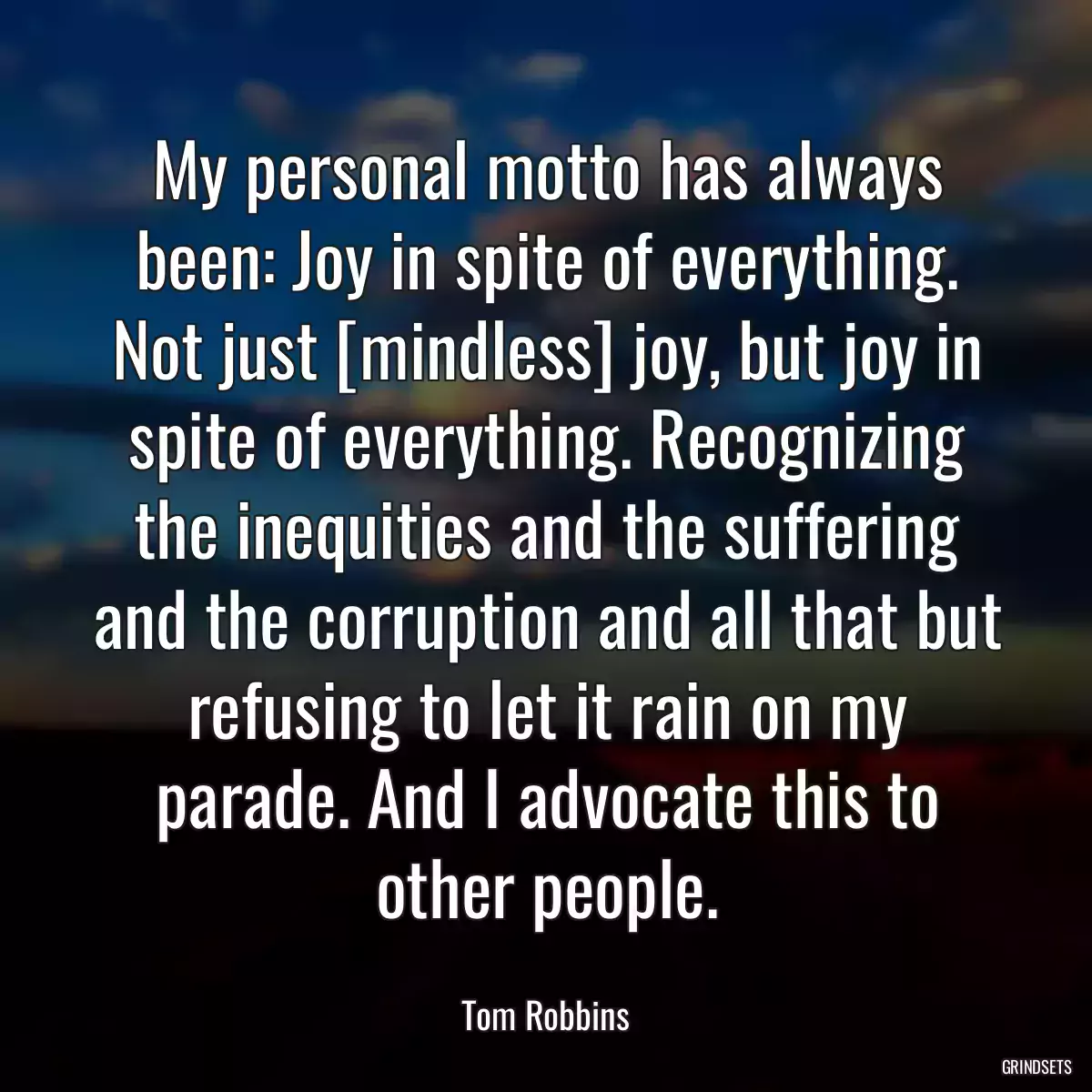 My personal motto has always been: Joy in spite of everything. Not just [mindless] joy, but joy in spite of everything. Recognizing the inequities and the suffering and the corruption and all that but refusing to let it rain on my parade. And I advocate this to other people.