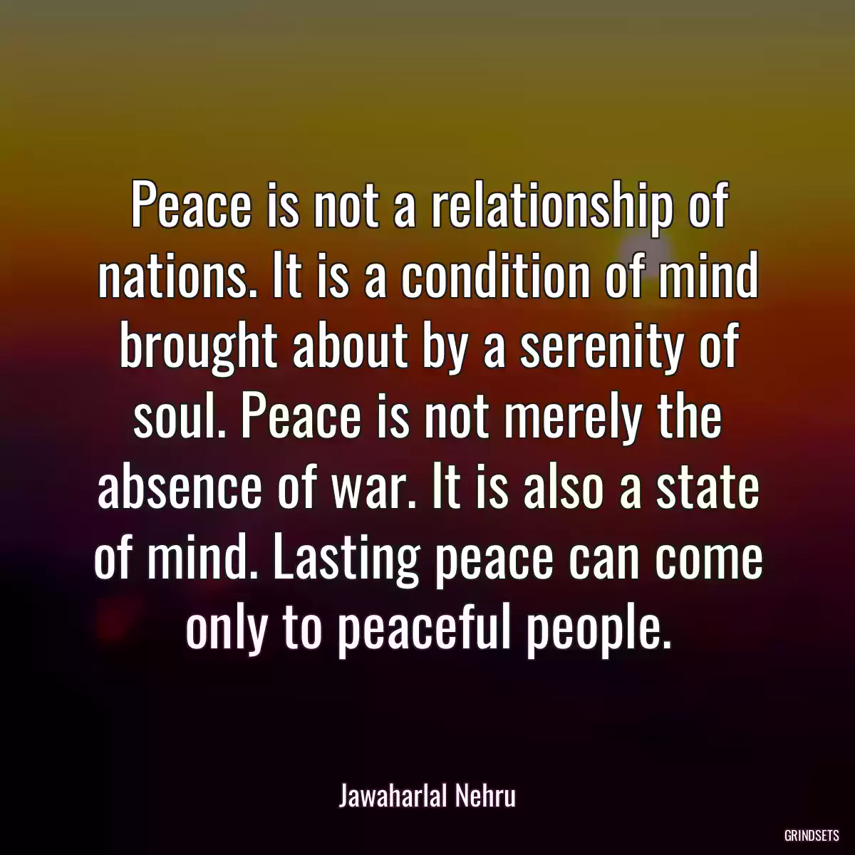 Peace is not a relationship of nations. It is a condition of mind brought about by a serenity of soul. Peace is not merely the absence of war. It is also a state of mind. Lasting peace can come only to peaceful people.