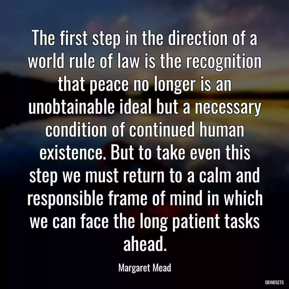 The first step in the direction of a world rule of law is the recognition that peace no longer is an unobtainable ideal but a necessary condition of continued human existence. But to take even this step we must return to a calm and responsible frame of mind in which we can face the long patient tasks ahead.