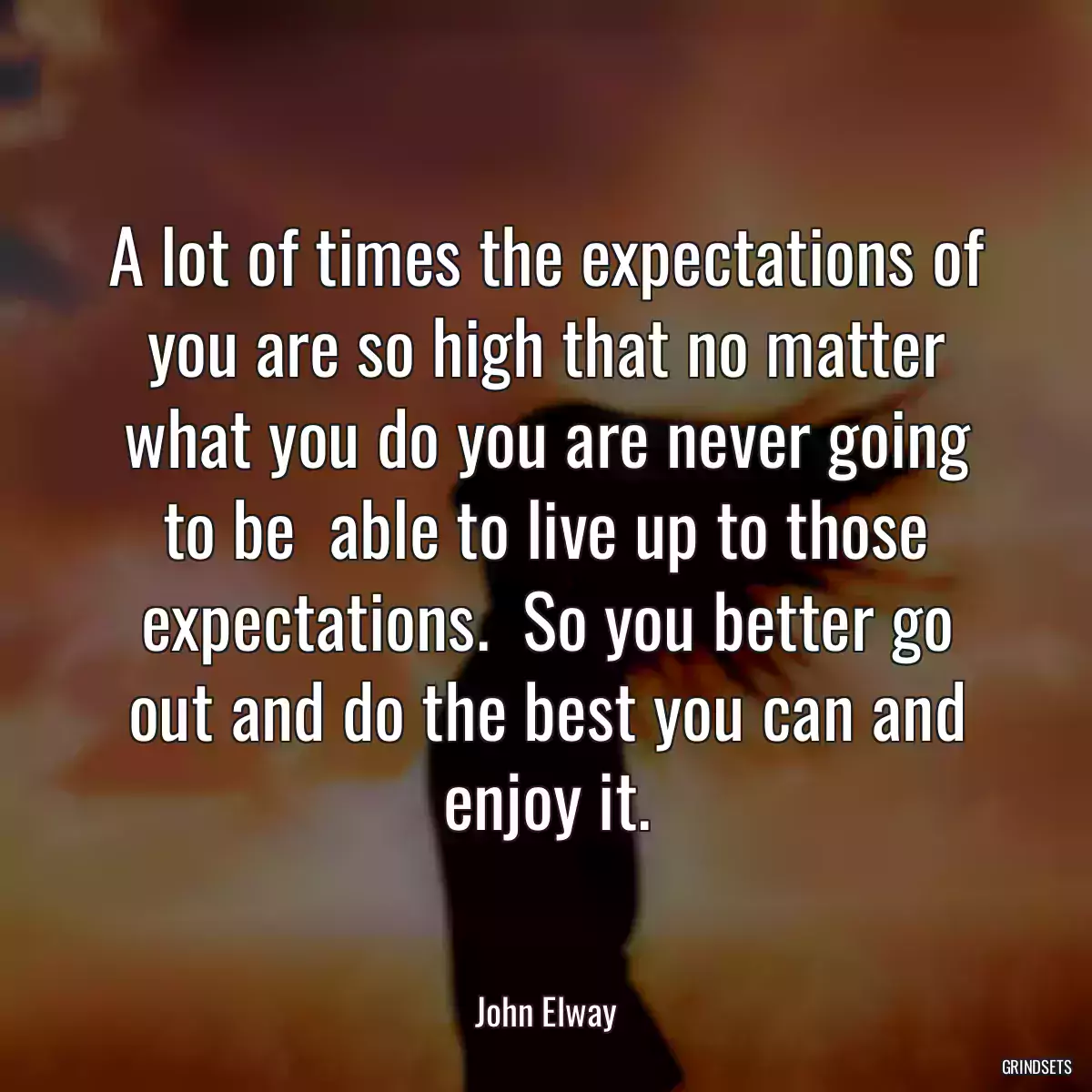 A lot of times the expectations of you are so high that no matter what you do you are never going to be  able to live up to those expectations.  So you better go out and do the best you can and enjoy it.