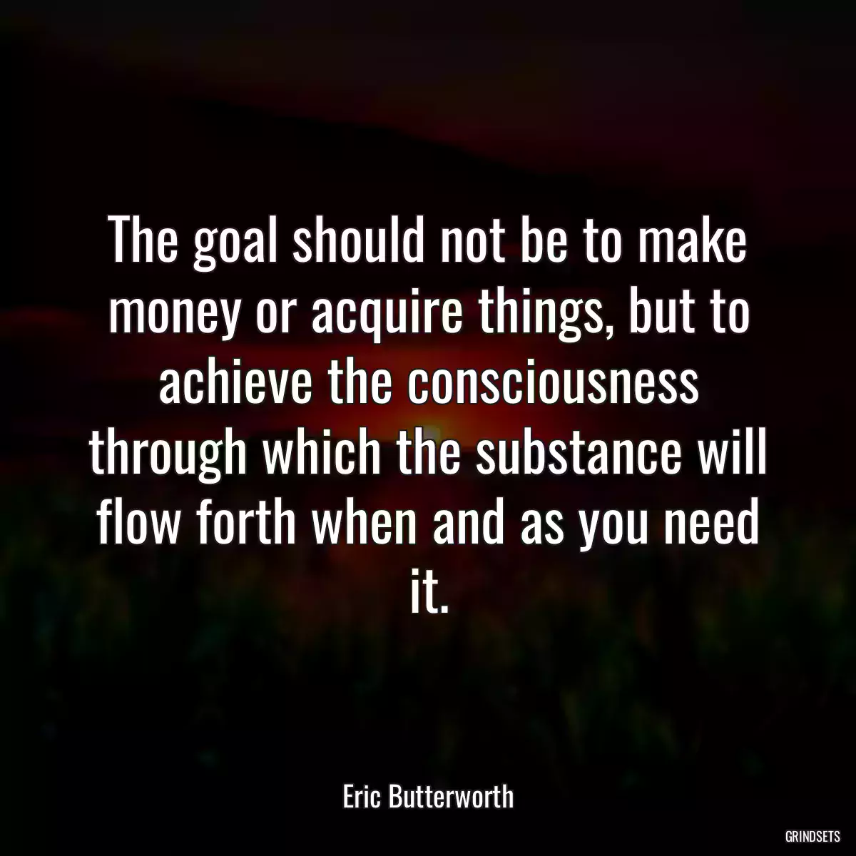 The goal should not be to make money or acquire things, but to achieve the consciousness through which the substance will flow forth when and as you need it.