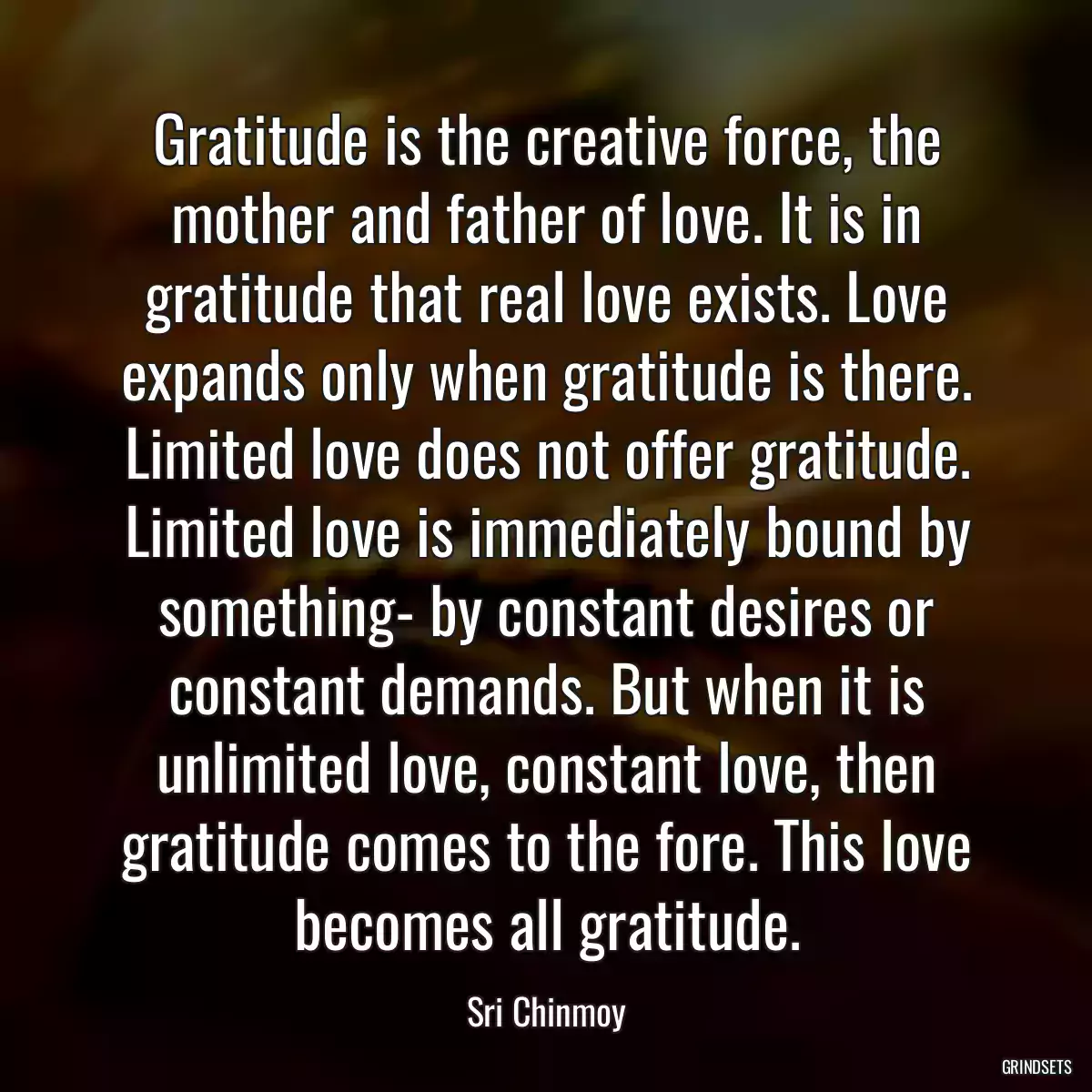 Gratitude is the creative force, the mother and father of love. It is in gratitude that real love exists. Love expands only when gratitude is there. Limited love does not offer gratitude. Limited love is immediately bound by something- by constant desires or constant demands. But when it is unlimited love, constant love, then gratitude comes to the fore. This love becomes all gratitude.
