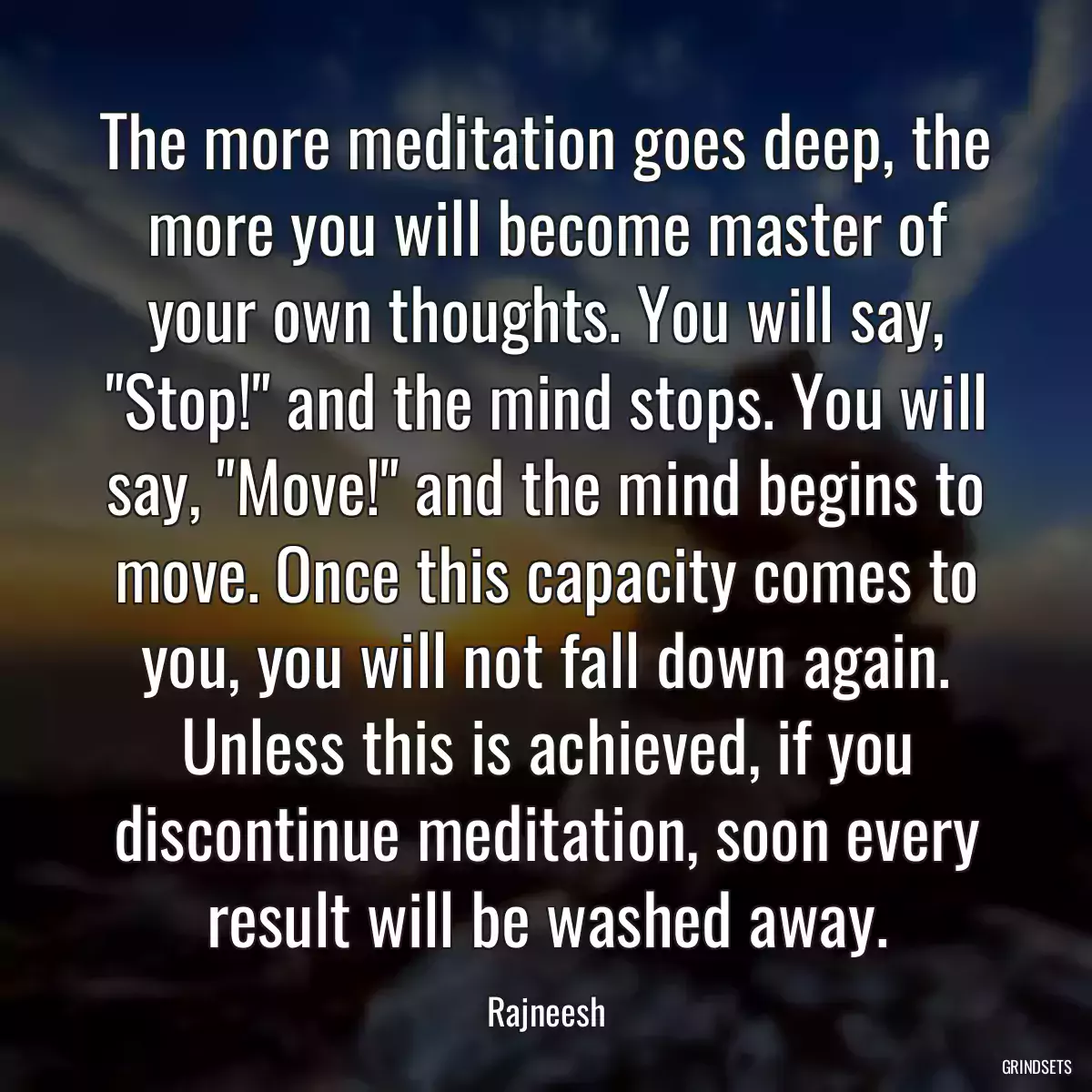 The more meditation goes deep, the more you will become master of your own thoughts. You will say, \