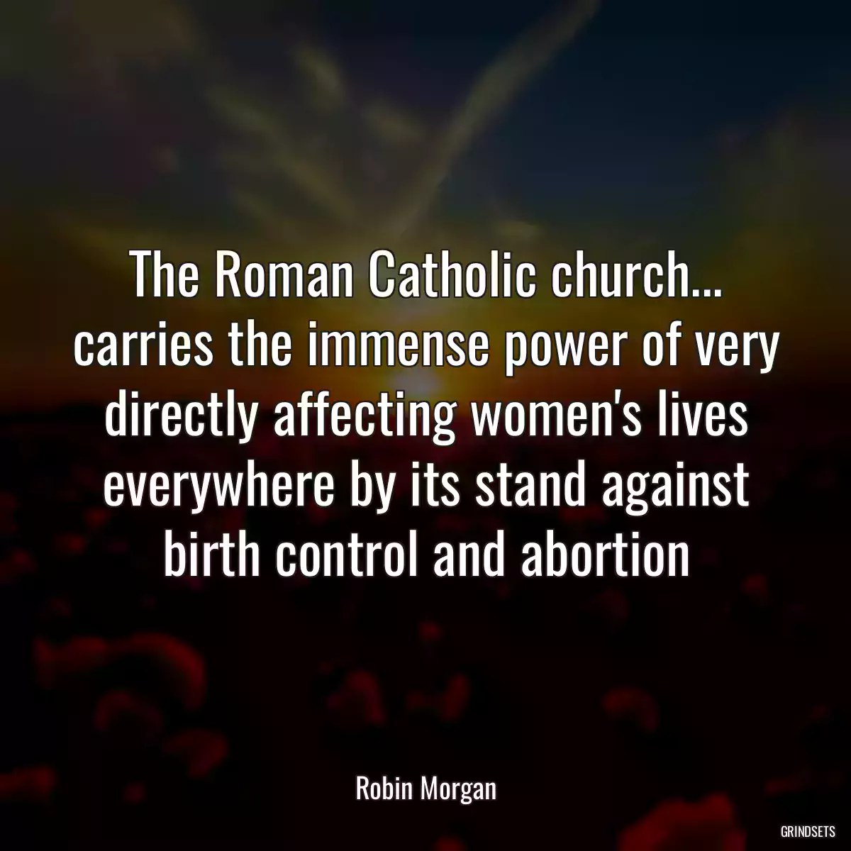 The Roman Catholic church... carries the immense power of very directly affecting women\'s lives everywhere by its stand against birth control and abortion