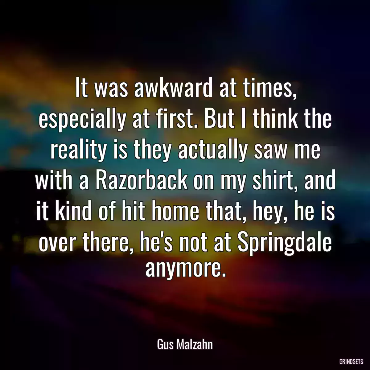 It was awkward at times, especially at first. But I think the reality is they actually saw me with a Razorback on my shirt, and it kind of hit home that, hey, he is over there, he\'s not at Springdale anymore.