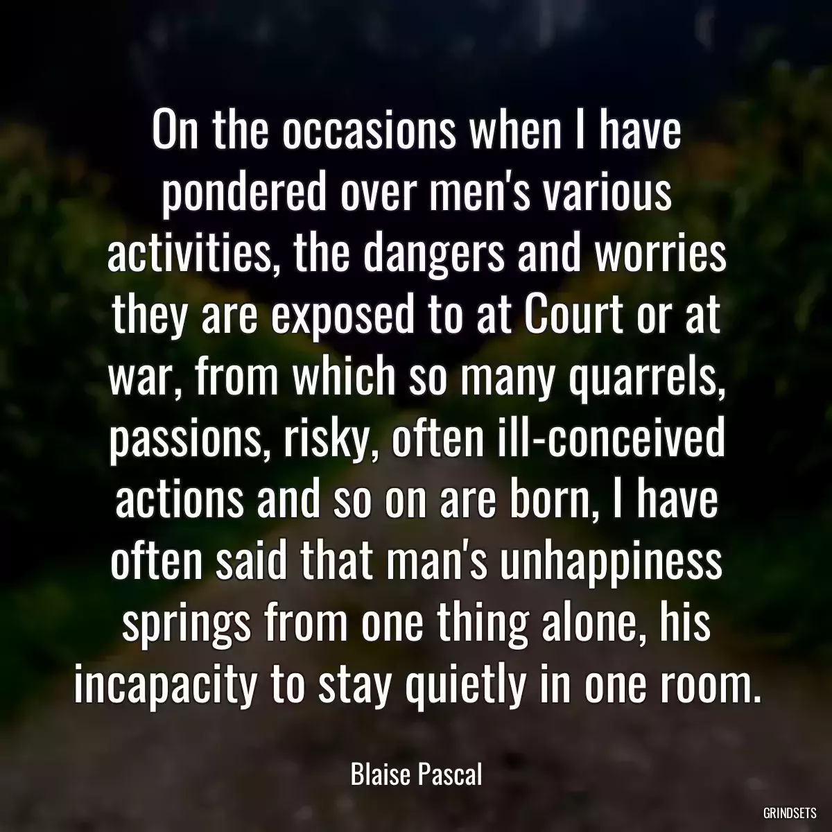 On the occasions when I have pondered over men\'s various activities, the dangers and worries they are exposed to at Court or at war, from which so many quarrels, passions, risky, often ill-conceived actions and so on are born, I have often said that man\'s unhappiness springs from one thing alone, his incapacity to stay quietly in one room.