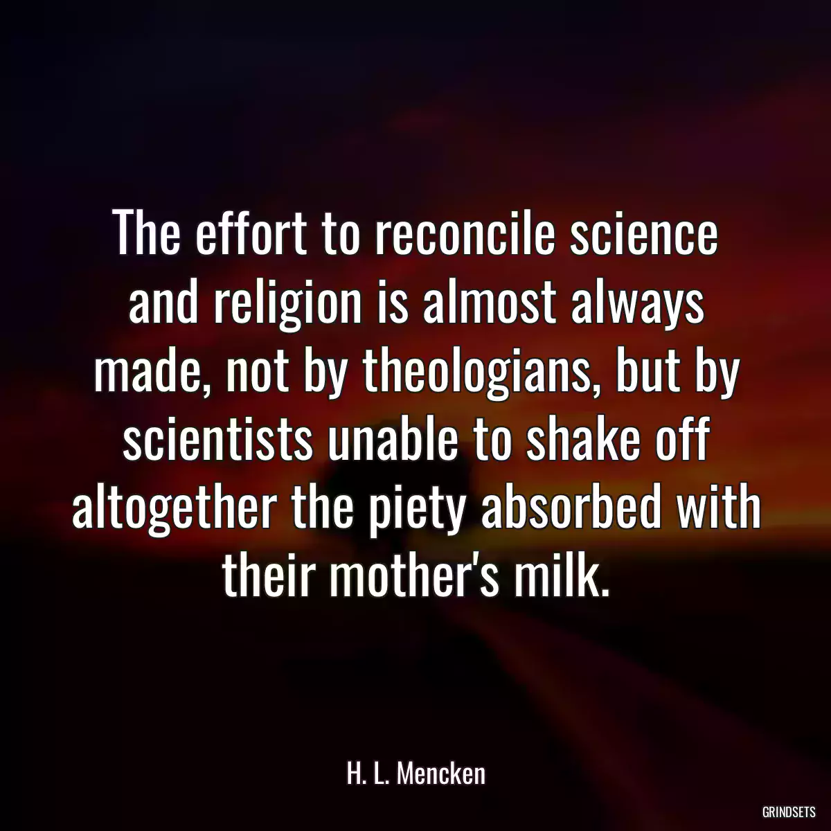 The effort to reconcile science and religion is almost always made, not by theologians, but by scientists unable to shake off altogether the piety absorbed with their mother\'s milk.