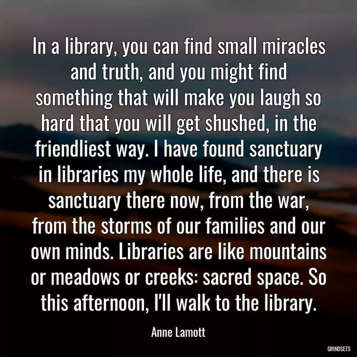 In a library, you can find small miracles and truth, and you might find something that will make you laugh so hard that you will get shushed, in the friendliest way. I have found sanctuary in libraries my whole life, and there is sanctuary there now, from the war, from the storms of our families and our own minds. Libraries are like mountains or meadows or creeks: sacred space. So this afternoon, I\'ll walk to the library.