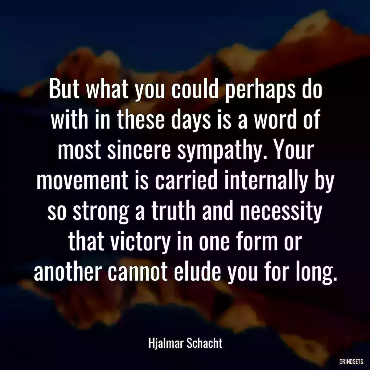 But what you could perhaps do with in these days is a word of most sincere sympathy. Your movement is carried internally by so strong a truth and necessity that victory in one form or another cannot elude you for long.