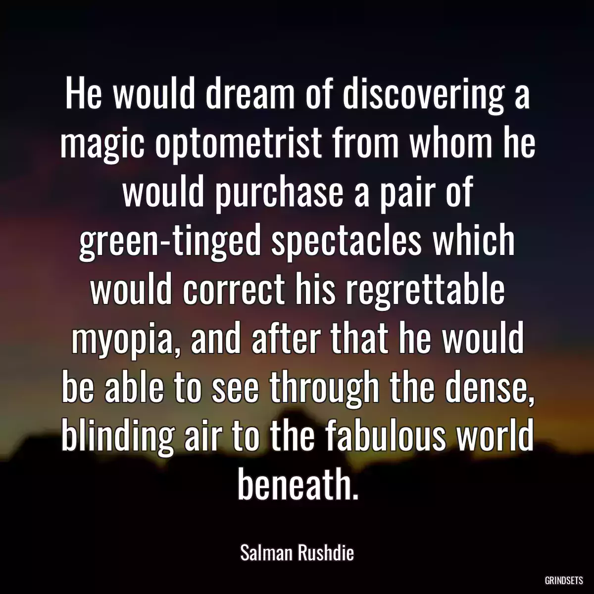 He would dream of discovering a magic optometrist from whom he would purchase a pair of green-tinged spectacles which would correct his regrettable myopia, and after that he would be able to see through the dense, blinding air to the fabulous world beneath.