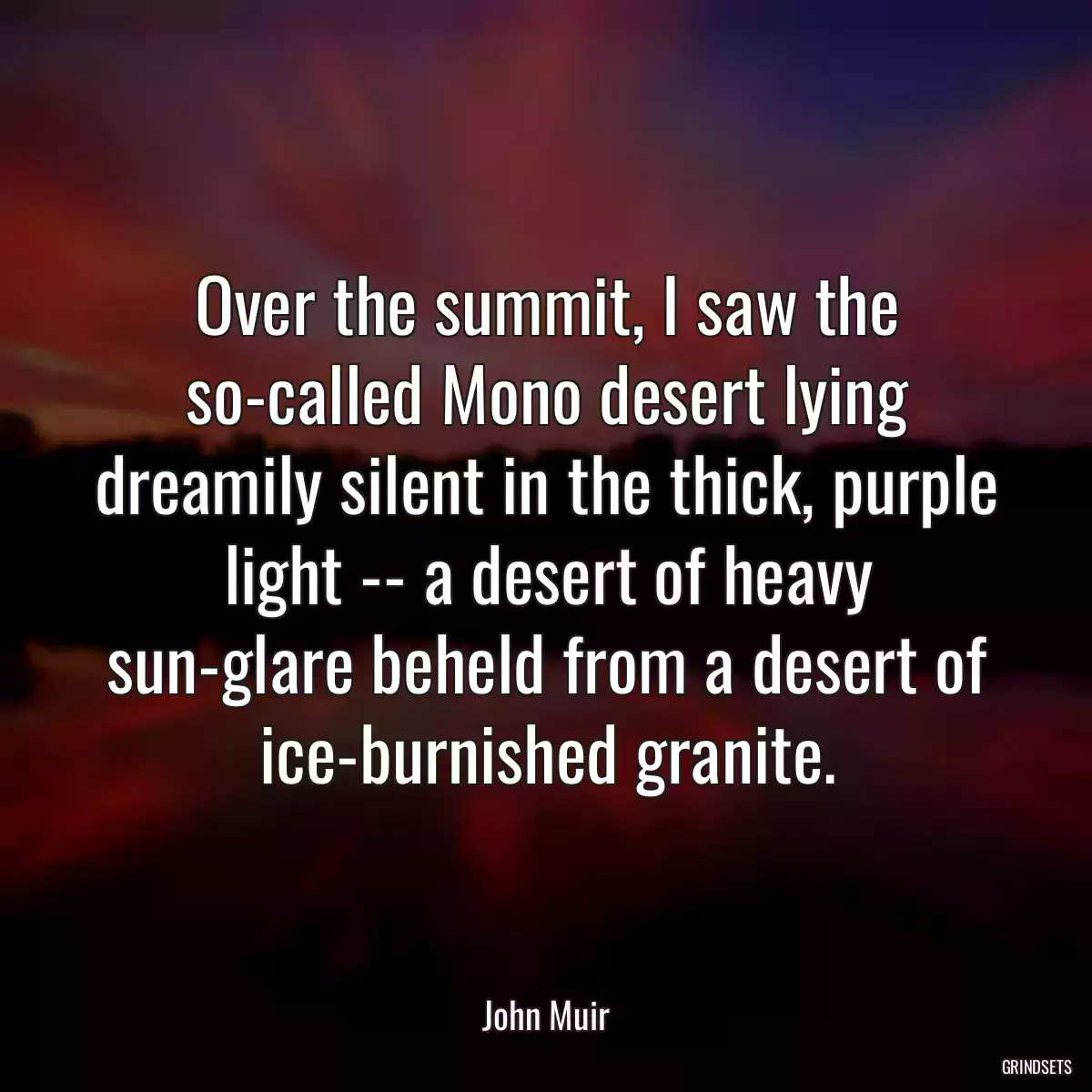 Over the summit, I saw the so-called Mono desert lying dreamily silent in the thick, purple light -- a desert of heavy sun-glare beheld from a desert of ice-burnished granite.