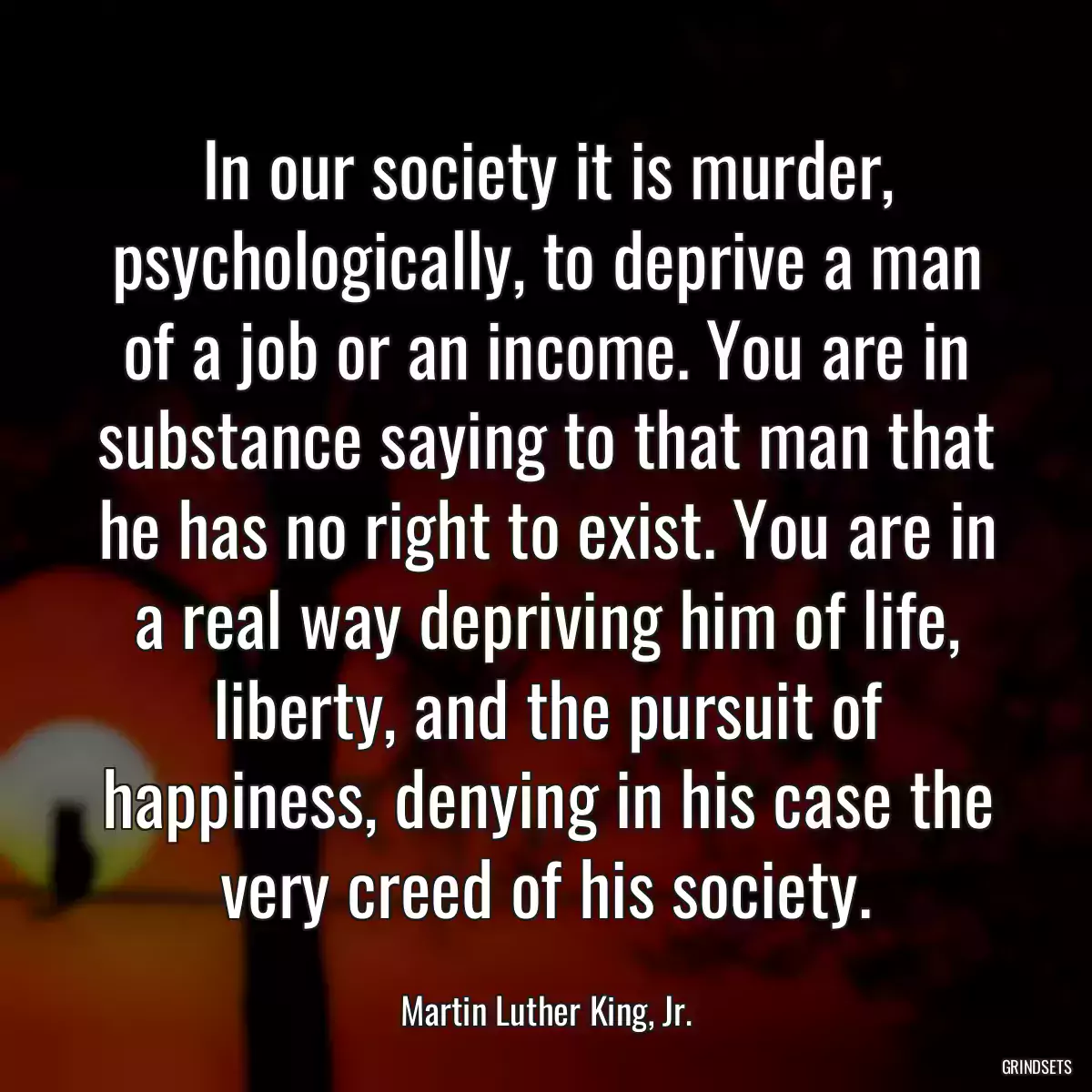 In our society it is murder, psychologically, to deprive a man of a job or an income. You are in substance saying to that man that he has no right to exist. You are in a real way depriving him of life, liberty, and the pursuit of happiness, denying in his case the very creed of his society.