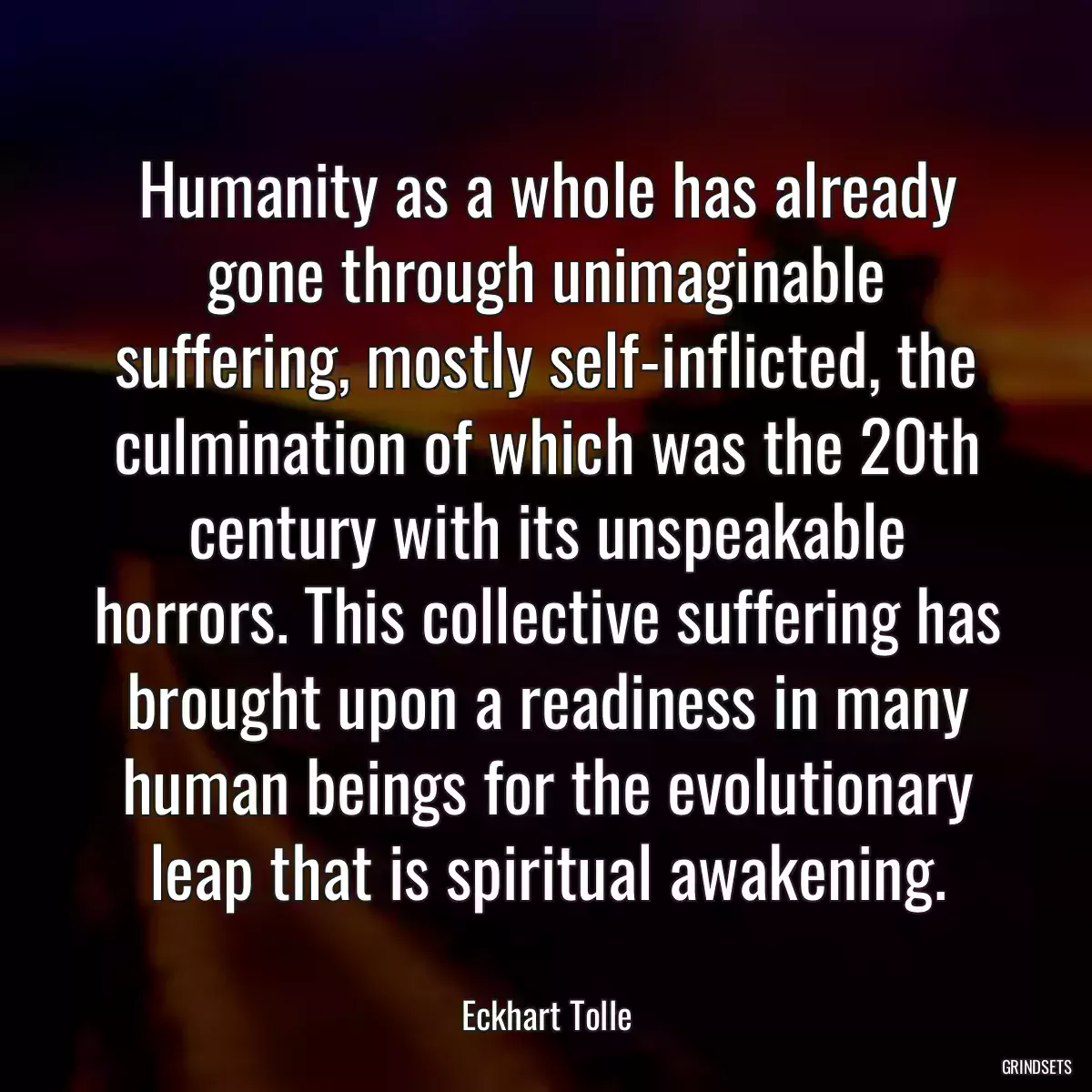 Humanity as a whole has already gone through unimaginable suffering, mostly self-inflicted, the culmination of which was the 20th century with its unspeakable horrors. This collective suffering has brought upon a readiness in many human beings for the evolutionary leap that is spiritual awakening.