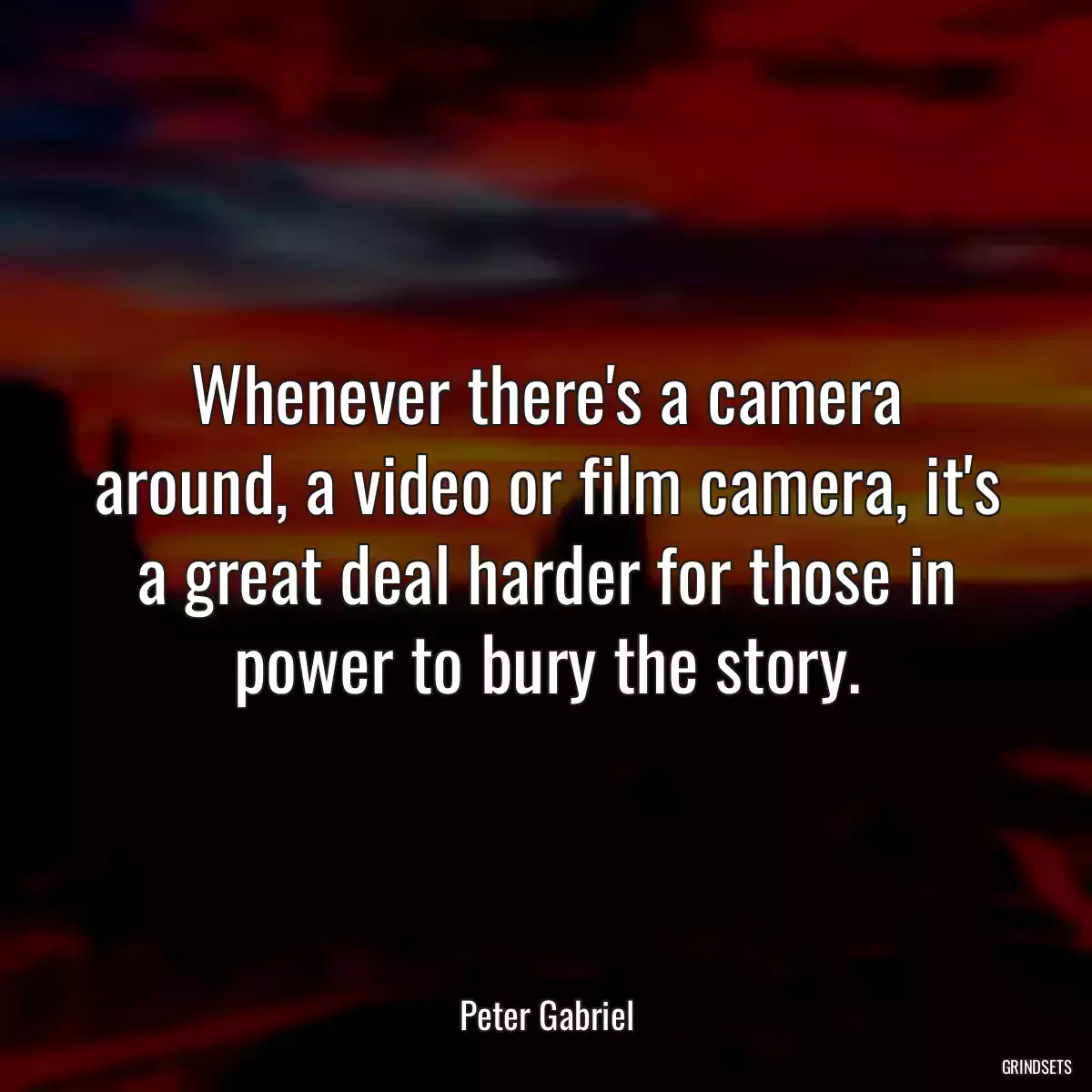 Whenever there\'s a camera around, a video or film camera, it\'s a great deal harder for those in power to bury the story.