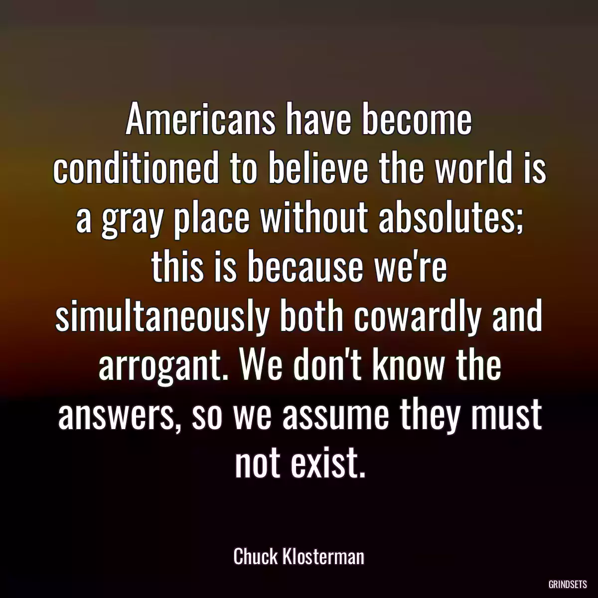 Americans have become conditioned to believe the world is a gray place without absolutes; this is because we\'re simultaneously both cowardly and arrogant. We don\'t know the answers, so we assume they must not exist.