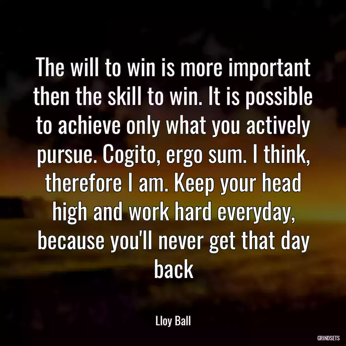 The will to win is more important then the skill to win. It is possible to achieve only what you actively pursue. Cogito, ergo sum. I think, therefore I am. Keep your head high and work hard everyday, because you\'ll never get that day back