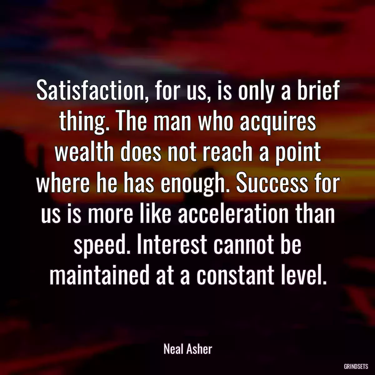 Satisfaction, for us, is only a brief thing. The man who acquires wealth does not reach a point where he has enough. Success for us is more like acceleration than speed. Interest cannot be maintained at a constant level.