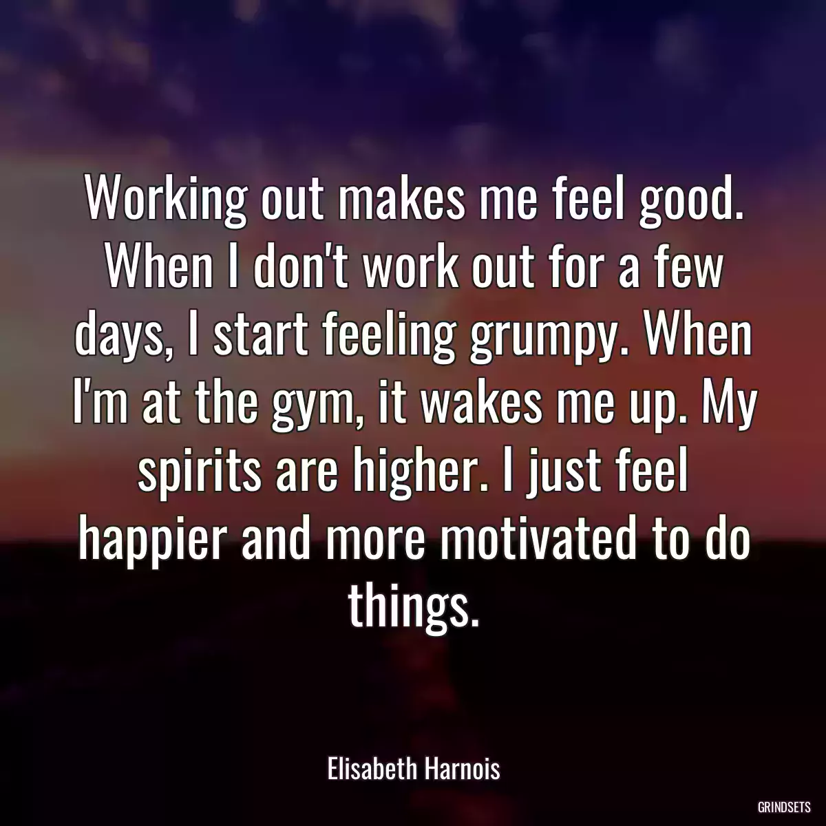 Working out makes me feel good. When I don\'t work out for a few days, I start feeling grumpy. When I\'m at the gym, it wakes me up. My spirits are higher. I just feel happier and more motivated to do things.