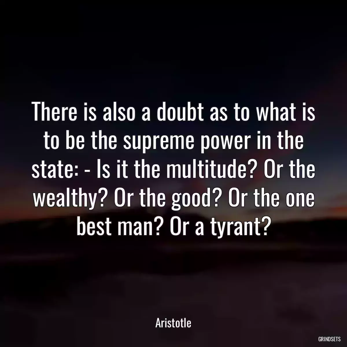 There is also a doubt as to what is to be the supreme power in the state: - Is it the multitude? Or the wealthy? Or the good? Or the one best man? Or a tyrant?