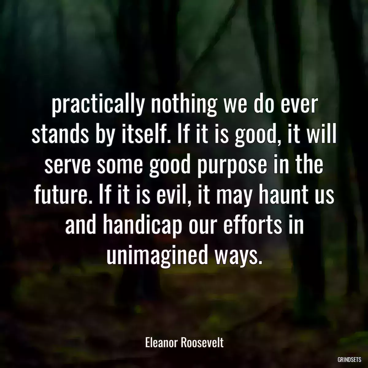 practically nothing we do ever stands by itself. If it is good, it will serve some good purpose in the future. If it is evil, it may haunt us and handicap our efforts in unimagined ways.