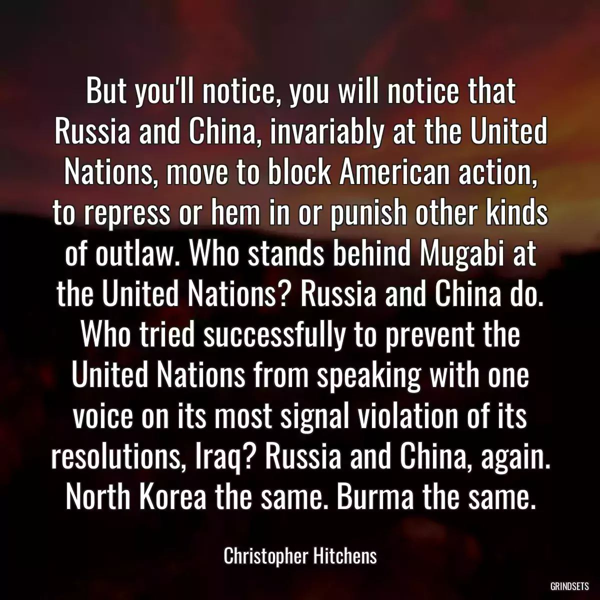 But you\'ll notice, you will notice that Russia and China, invariably at the United Nations, move to block American action, to repress or hem in or punish other kinds of outlaw. Who stands behind Mugabi at the United Nations? Russia and China do. Who tried successfully to prevent the United Nations from speaking with one voice on its most signal violation of its resolutions, Iraq? Russia and China, again. North Korea the same. Burma the same.