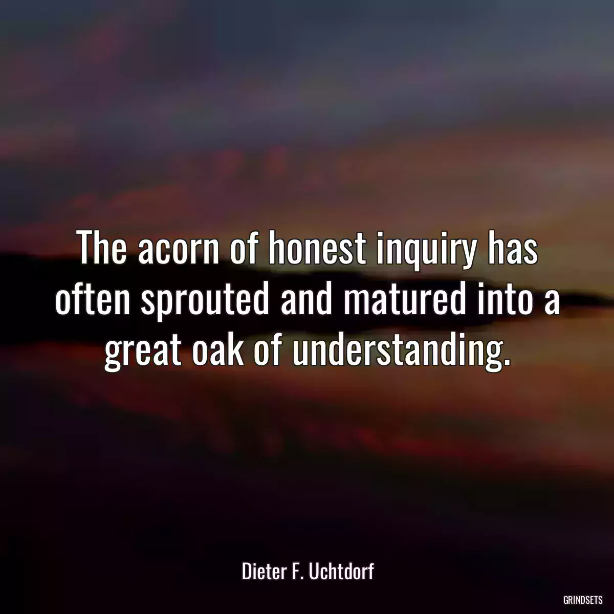 The acorn of honest inquiry has often sprouted and matured into a great oak of understanding.