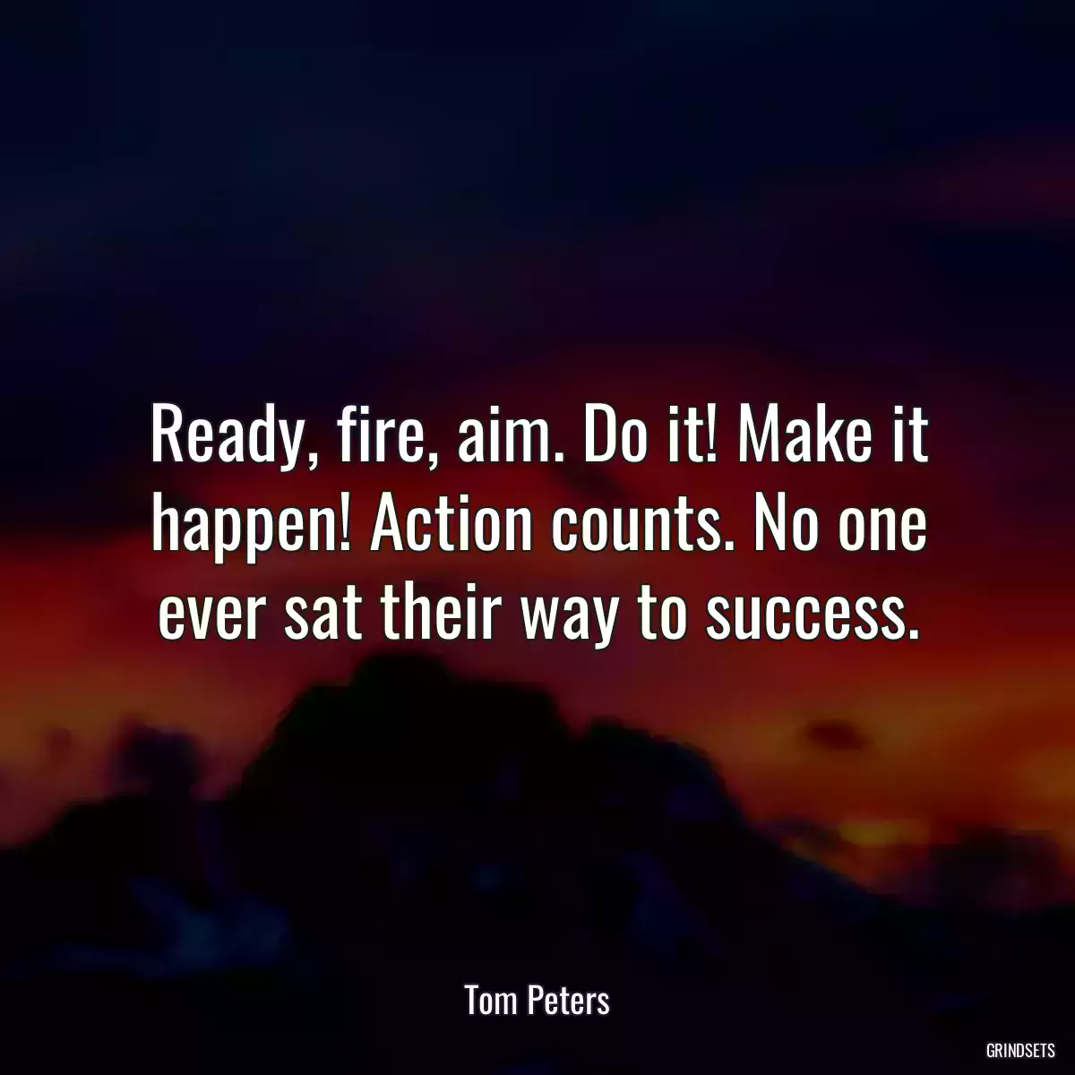 Ready, fire, aim. Do it! Make it happen! Action counts. No one ever sat their way to success.