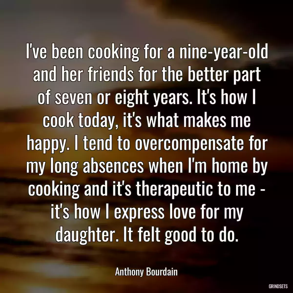 I\'ve been cooking for a nine-year-old and her friends for the better part of seven or eight years. It\'s how I cook today, it\'s what makes me happy. I tend to overcompensate for my long absences when I\'m home by cooking and it\'s therapeutic to me - it\'s how I express love for my daughter. It felt good to do.