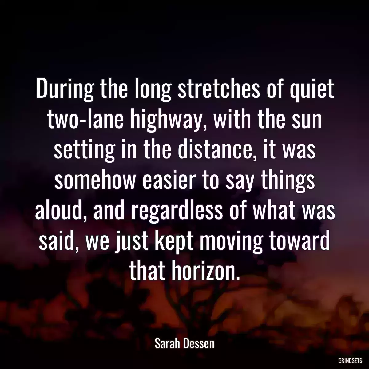 During the long stretches of quiet two-lane highway, with the sun setting in the distance, it was somehow easier to say things aloud, and regardless of what was said, we just kept moving toward that horizon.