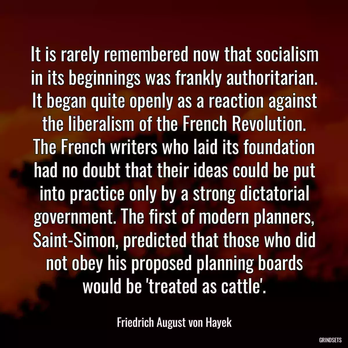 It is rarely remembered now that socialism in its beginnings was frankly authoritarian. It began quite openly as a reaction against the liberalism of the French Revolution. The French writers who laid its foundation had no doubt that their ideas could be put into practice only by a strong dictatorial government. The first of modern planners, Saint-Simon, predicted that those who did not obey his proposed planning boards would be \'treated as cattle\'.