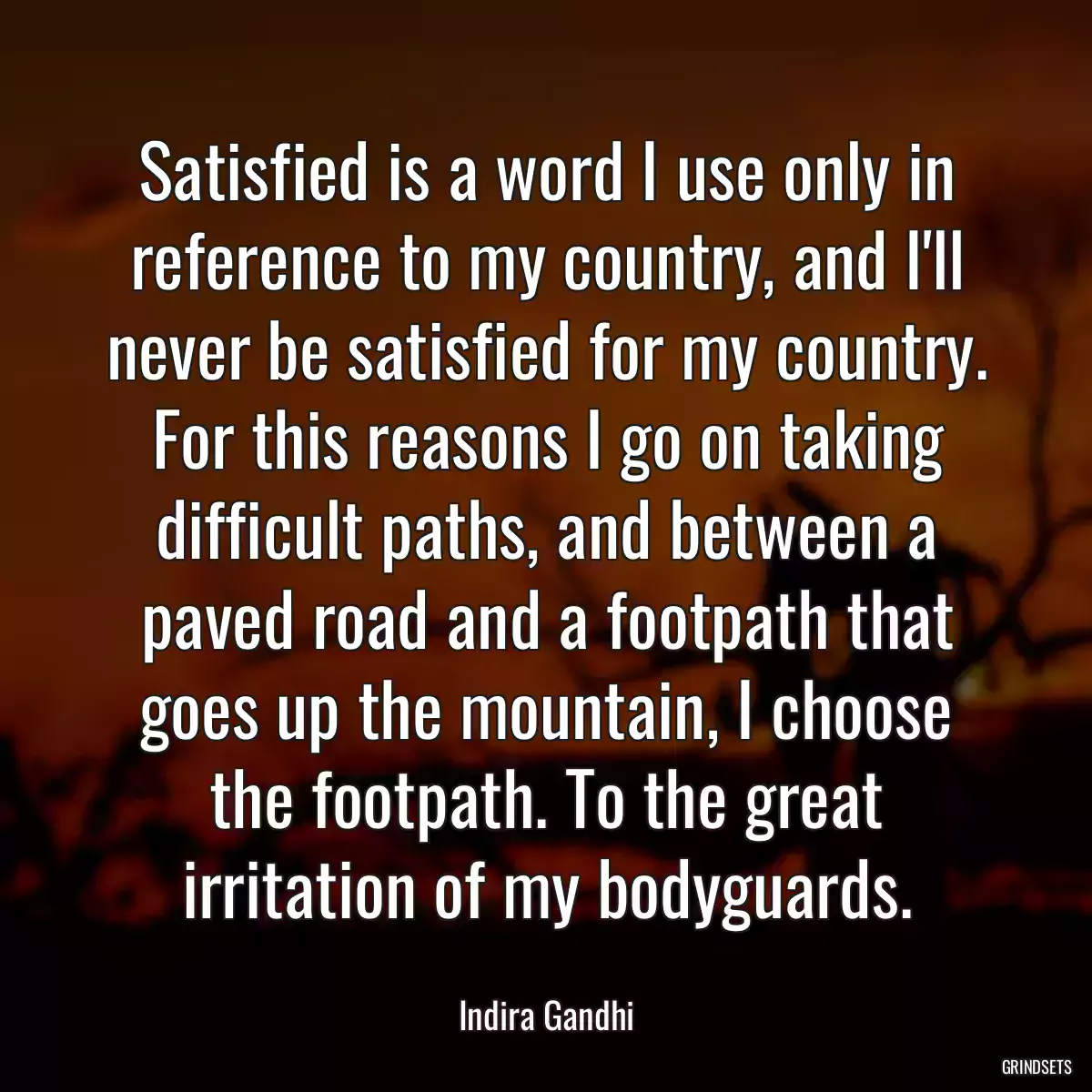 Satisfied is a word I use only in reference to my country, and I\'ll never be satisfied for my country. For this reasons I go on taking difficult paths, and between a paved road and a footpath that goes up the mountain, I choose the footpath. To the great irritation of my bodyguards.