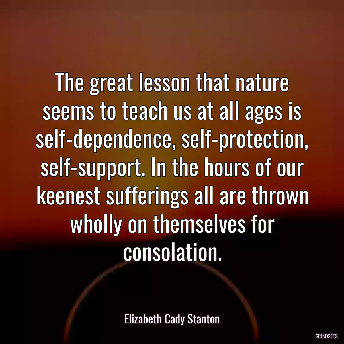 The great lesson that nature seems to teach us at all ages is self-dependence, self-protection, self-support. In the hours of our keenest sufferings all are thrown wholly on themselves for consolation.