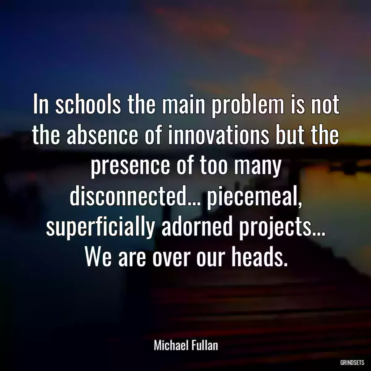 In schools the main problem is not the absence of innovations but the presence of too many disconnected... piecemeal, superficially adorned projects... We are over our heads.